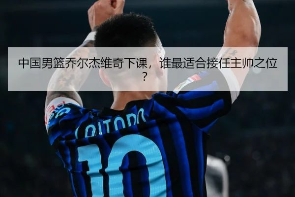 中国男篮乔尔杰维奇下课，谁最适合接任主帅之位？