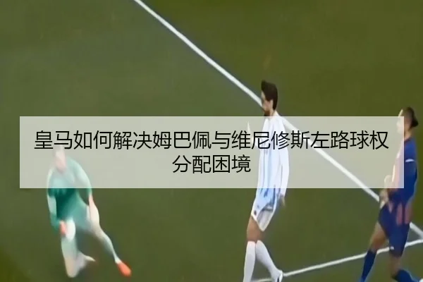 皇马如何解决姆巴佩与维尼修斯左路球权分配困境